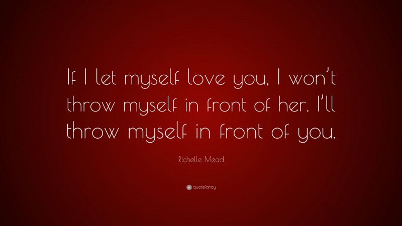Richelle Mead Quote: “If I let myself love you, I won’t throw myself in front of her. I’ll throw myself in front of you.”