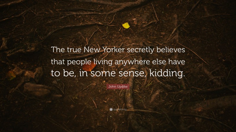 John Updike Quote: “The true New Yorker secretly believes that people living anywhere else have to be, in some sense, kidding.”