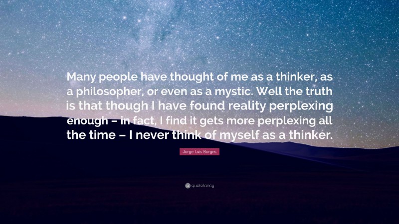 Jorge Luis Borges Quote: “Many people have thought of me as a thinker, as a philosopher, or even as a mystic. Well the truth is that though I have found reality perplexing enough – in fact, I find it gets more perplexing all the time – I never think of myself as a thinker.”
