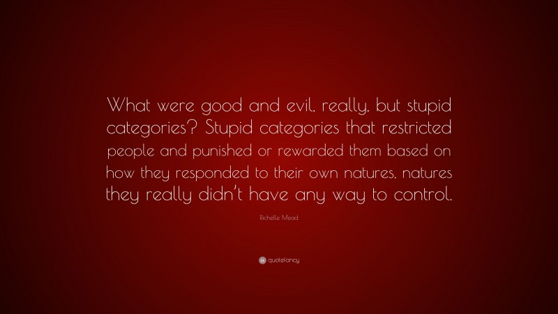 Richelle Mead Quote: “What were good and evil, really, but stupid categories? Stupid categories that restricted people and punished or rewarded them based on how they responded to their own natures, natures they really didn’t have any way to control.”