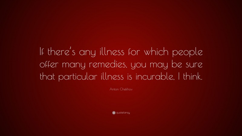 Anton Chekhov Quote: “If there’s any illness for which people offer many remedies, you may be sure that particular illness is incurable, I think.”