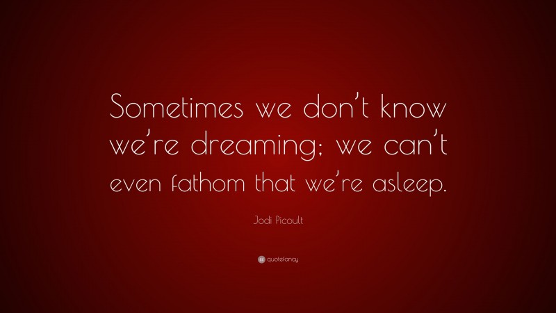 Jodi Picoult Quote: “Sometimes we don’t know we’re dreaming; we can’t even fathom that we’re asleep.”