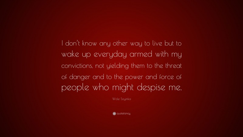 Wole Soyinka Quote: “I don’t know any other way to live but to wake up everyday armed with my convictions, not yielding them to the threat of danger and to the power and force of people who might despise me.”