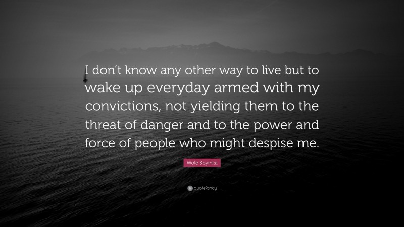 Wole Soyinka Quote: “I don’t know any other way to live but to wake up everyday armed with my convictions, not yielding them to the threat of danger and to the power and force of people who might despise me.”
