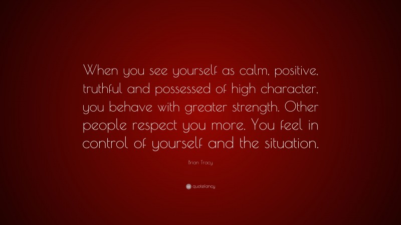 Brian Tracy Quote: “When you see yourself as calm, positive, truthful and possessed of high character, you behave with greater strength. Other people respect you more. You feel in control of yourself and the situation.”