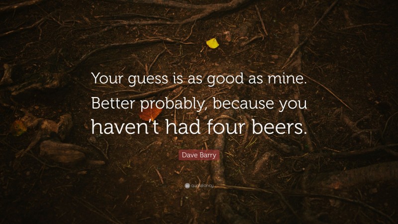 Dave Barry Quote: “Your guess is as good as mine. Better probably, because you haven’t had four beers.”
