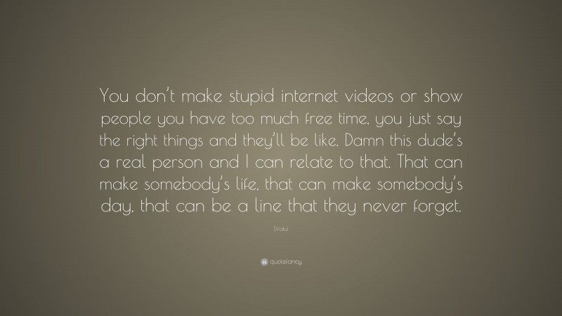 Drake Quote: “You don’t make stupid internet videos or show people you have too much free time, you just say the right things and they’ll be like, Damn this dude’s a real person and I can relate to that. That can make somebody’s life, that can make somebody’s day, that can be a line that they never forget.”