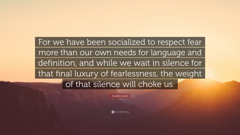 Audre Lorde Quote: “For we have been socialized to respect fear more than our own needs for language and definition, and while we wait in silence for that final luxury of fearlessness, the weight of that silence will choke us.”