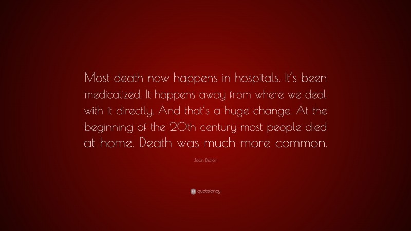 Joan Didion Quote: “Most death now happens in hospitals. It’s been medicalized. It happens away from where we deal with it directly. And that’s a huge change. At the beginning of the 20th century most people died at home. Death was much more common.”