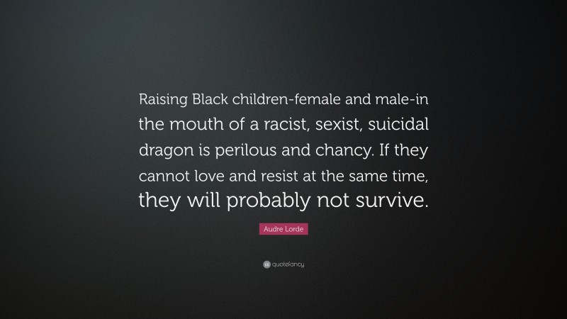 Audre Lorde Quote: “Raising Black children-female and male-in the mouth of a racist, sexist, suicidal dragon is perilous and chancy. If they cannot love and resist at the same time, they will probably not survive.”