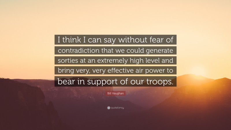 Bill Vaughan Quote: “I think I can say without fear of contradiction that we could generate sorties at an extremely high level and bring very, very effective air power to bear in support of our troops.”