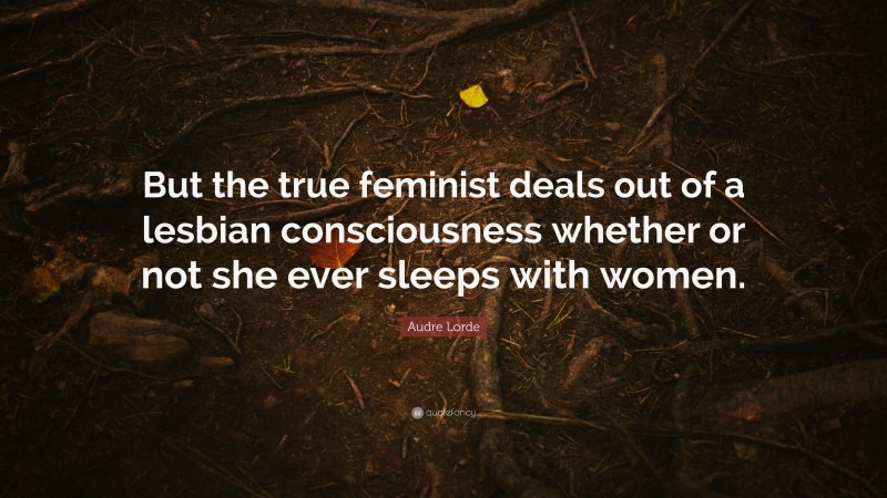 Audre Lorde Quote: “But the true feminist deals out of a lesbian consciousness whether or not she ever sleeps with women.”