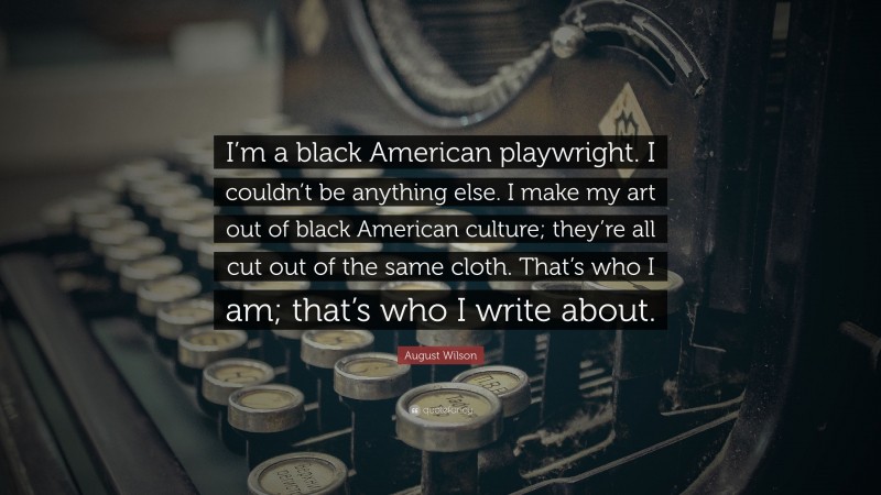 August Wilson Quote: “I’m a black American playwright. I couldn’t be anything else. I make my art out of black American culture; they’re all cut out of the same cloth. That’s who I am; that’s who I write about.”