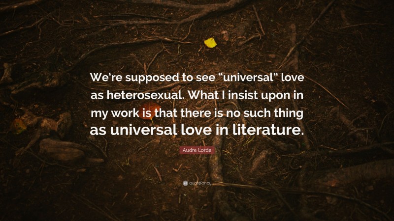 Audre Lorde Quote: “We’re supposed to see “universal” love as heterosexual. What I insist upon in my work is that there is no such thing as universal love in literature.”