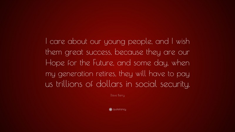 Dave Barry Quote: “I care about our young people, and I wish them great success, because they are our Hope for the Future, and some day, when my generation retires, they will have to pay us trillions of dollars in social security.”