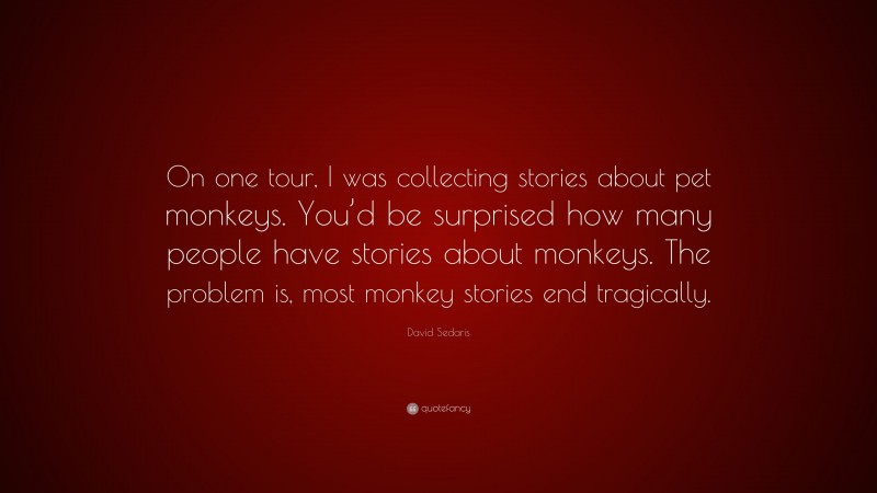 David Sedaris Quote: “On one tour, I was collecting stories about pet monkeys. You’d be surprised how many people have stories about monkeys. The problem is, most monkey stories end tragically.”