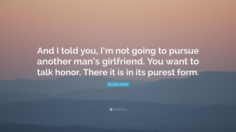 Richelle Mead Quote: “And I told you, I’m not going to pursue another man’s girlfriend. You want to talk honor. There it is in its purest form.”