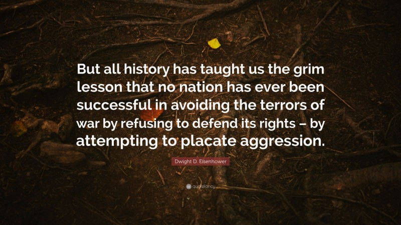 Dwight D. Eisenhower Quote: “But all history has taught us the grim lesson that no nation has ever been successful in avoiding the terrors of war by refusing to defend its rights – by attempting to placate aggression.”