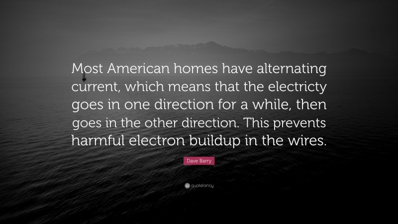 Dave Barry Quote: “Most American homes have alternating current, which means that the electricty goes in one direction for a while, then goes in the other direction. This prevents harmful electron buildup in the wires.”