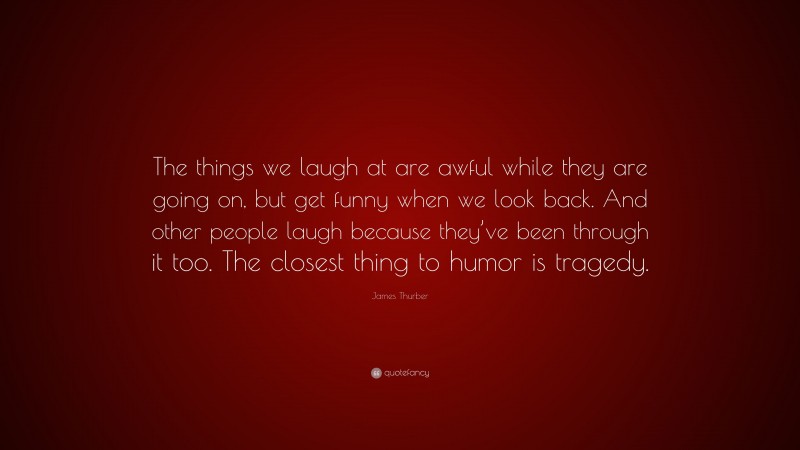 James Thurber Quote: “The things we laugh at are awful while they are going on, but get funny when we look back. And other people laugh because they’ve been through it too. The closest thing to humor is tragedy.”