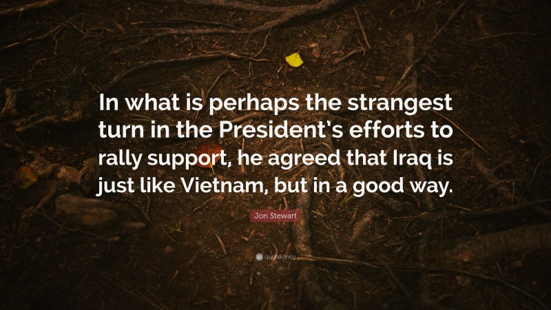 Jon Stewart Quote: “In what is perhaps the strangest turn in the President’s efforts to rally support, he agreed that Iraq is just like Vietnam, but in a good way.”