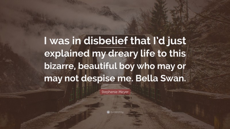 Stephenie Meyer Quote: “I was in disbelief that I’d just explained my dreary life to this bizarre, beautiful boy who may or may not despise me. Bella Swan.”