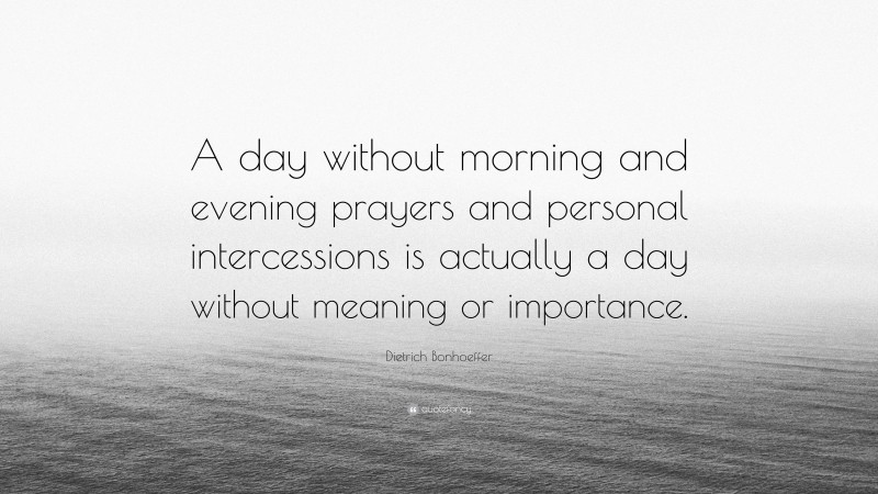 Dietrich Bonhoeffer Quote: “A day without morning and evening prayers and personal intercessions is actually a day without meaning or importance.”