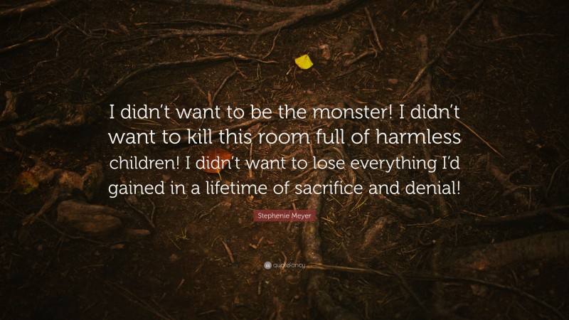 Stephenie Meyer Quote: “I didn’t want to be the monster! I didn’t want to kill this room full of harmless children! I didn’t want to lose everything I’d gained in a lifetime of sacrifice and denial!”