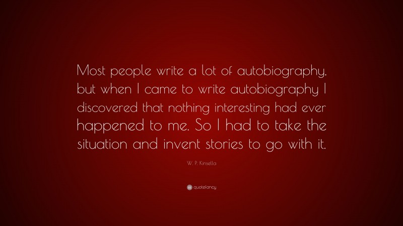 W. P. Kinsella Quote: “Most people write a lot of autobiography, but when I came to write autobiography I discovered that nothing interesting had ever happened to me. So I had to take the situation and invent stories to go with it.”