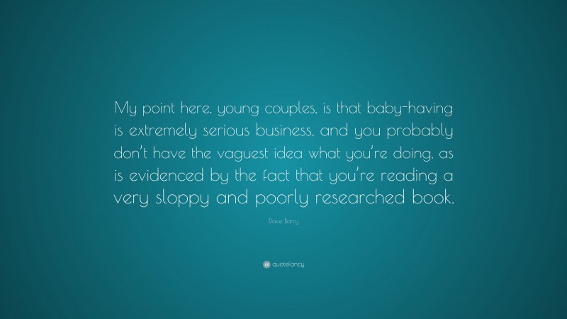 Dave Barry Quote: “My point here, young couples, is that baby-having is extremely serious business, and you probably don’t have the vaguest idea what you’re doing, as is evidenced by the fact that you’re reading a very sloppy and poorly researched book.”