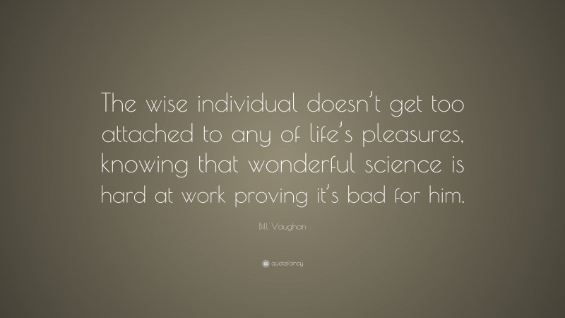 Bill Vaughan Quote: “The wise individual doesn’t get too attached to any of life’s pleasures, knowing that wonderful science is hard at work proving it’s bad for him.”