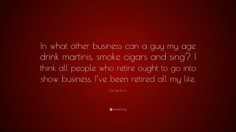 George Burns Quote: “In what other business can a guy my age drink martinis, smoke cigars and sing? I think all people who retire ought to go into show business. I’ve been retired all my life.”