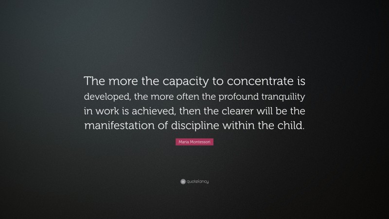 Maria Montessori Quote: “The more the capacity to concentrate is developed, the more often the profound tranquility in work is achieved, then the clearer will be the manifestation of discipline within the child.”