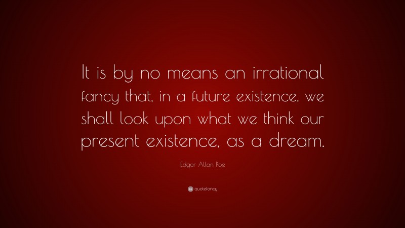 Edgar Allan Poe Quote: “It is by no means an irrational fancy that, in a future existence, we shall look upon what we think our present existence, as a dream.”