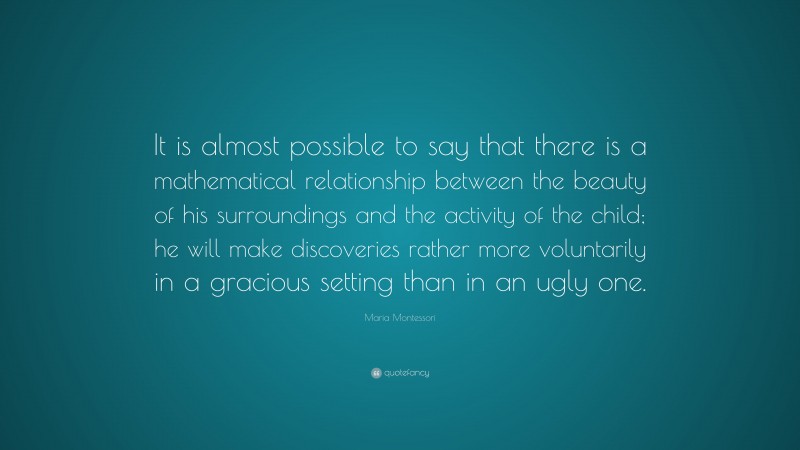 Maria Montessori Quote: “It is almost possible to say that there is a mathematical relationship between the beauty of his surroundings and the activity of the child; he will make discoveries rather more voluntarily in a gracious setting than in an ugly one.”