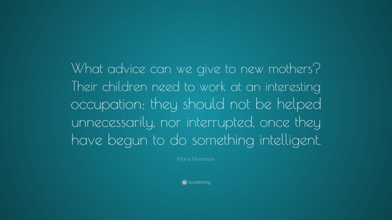 Maria Montessori Quote: “What advice can we give to new mothers? Their children need to work at an interesting occupation: they should not be helped unnecessarily, nor interrupted, once they have begun to do something intelligent.”