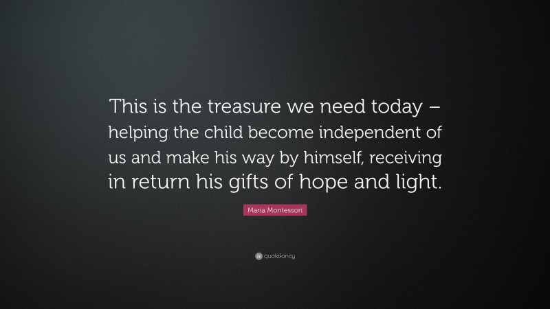 Maria Montessori Quote: “This is the treasure we need today – helping the child become independent of us and make his way by himself, receiving in return his gifts of hope and light.”