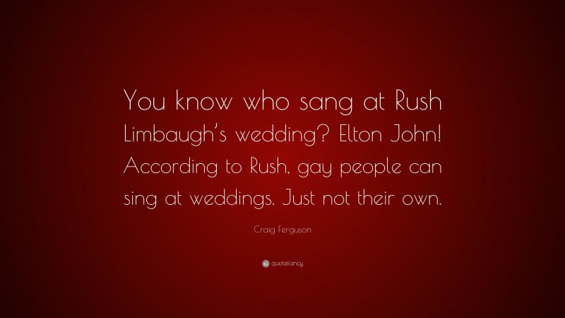 Craig Ferguson Quote: “You know who sang at Rush Limbaugh’s wedding? Elton John! According to Rush, gay people can sing at weddings. Just not their own.”