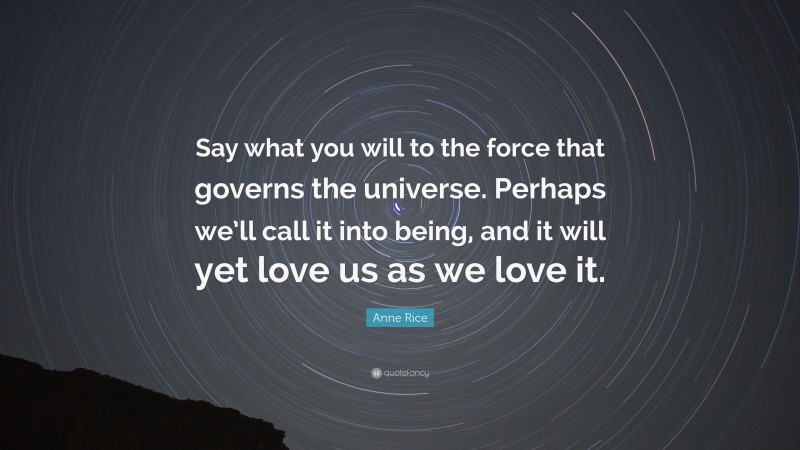 Anne Rice Quote: “Say what you will to the force that governs the universe. Perhaps we’ll call it into being, and it will yet love us as we love it.”