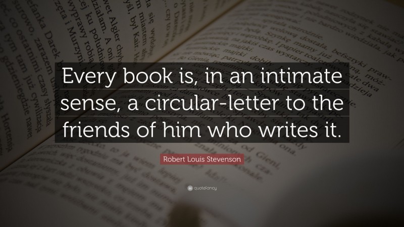 Robert Louis Stevenson Quote: “Every book is, in an intimate sense, a circular-letter to the friends of him who writes it.”