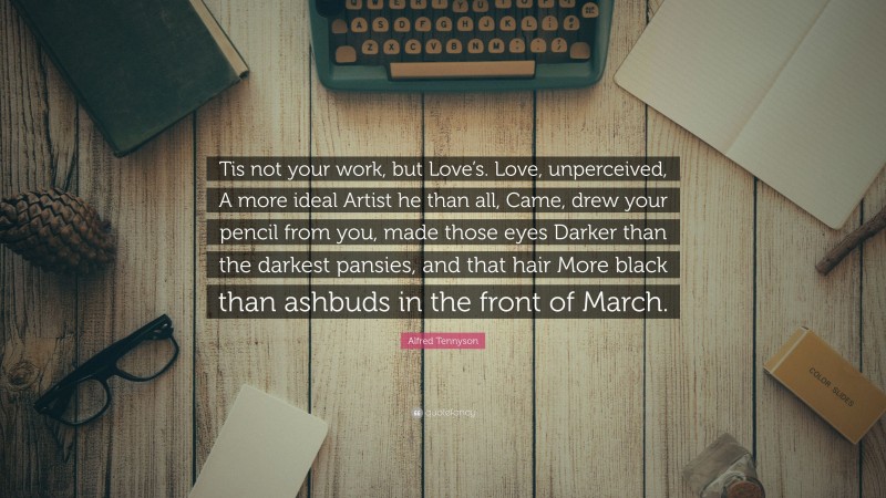 Alfred Tennyson Quote: “Tis not your work, but Love’s. Love, unperceived, A more ideal Artist he than all, Came, drew your pencil from you, made those eyes Darker than the darkest pansies, and that hair More black than ashbuds in the front of March.”