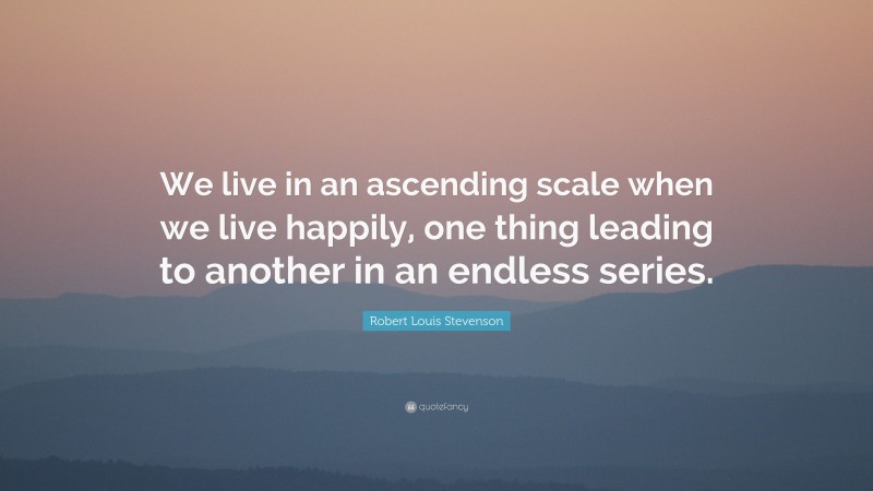 Robert Louis Stevenson Quote: “We live in an ascending scale when we live happily, one thing leading to another in an endless series.”