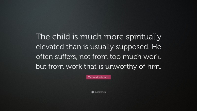 Maria Montessori Quote: “The child is much more spiritually elevated than is usually supposed. He often suffers, not from too much work, but from work that is unworthy of him.”