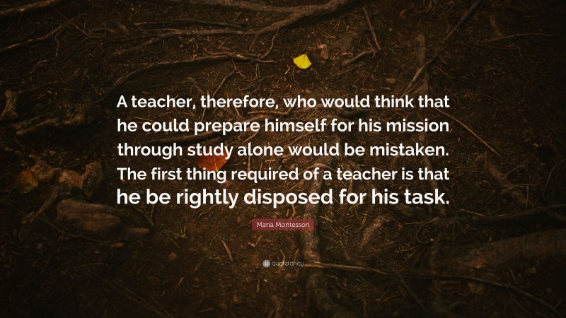 Maria Montessori Quote: “A teacher, therefore, who would think that he could prepare himself for his mission through study alone would be mistaken. The first thing required of a teacher is that he be rightly disposed for his task.”