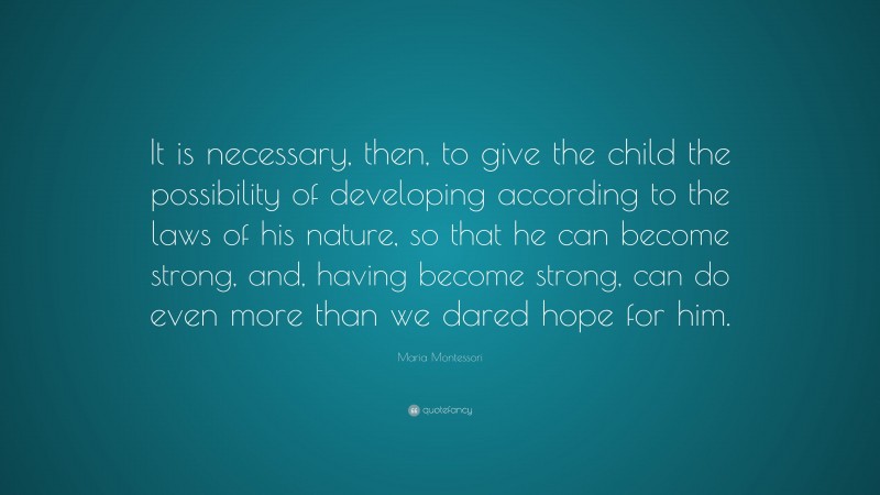 Maria Montessori Quote: “It is necessary, then, to give the child the possibility of developing according to the laws of his nature, so that he can become strong, and, having become strong, can do even more than we dared hope for him.”