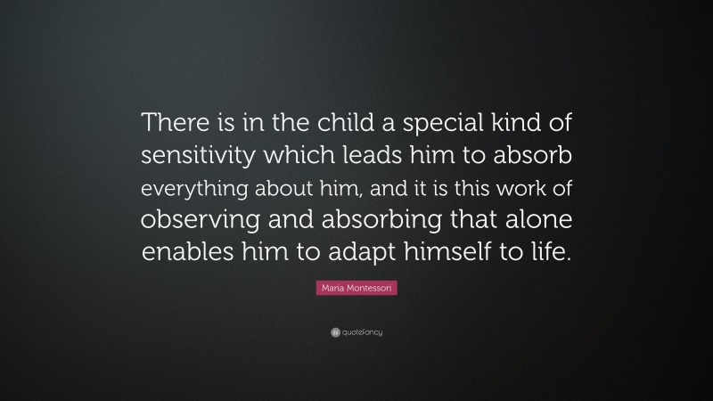 Maria Montessori Quote: “There is in the child a special kind of sensitivity which leads him to absorb everything about him, and it is this work of observing and absorbing that alone enables him to adapt himself to life.”