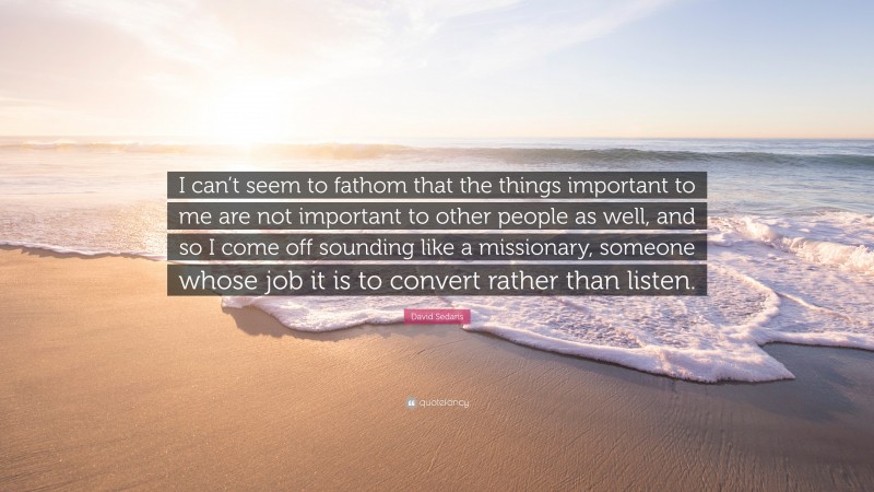 David Sedaris Quote: “I can’t seem to fathom that the things important to me are not important to other people as well, and so I come off sounding like a missionary, someone whose job it is to convert rather than listen.”