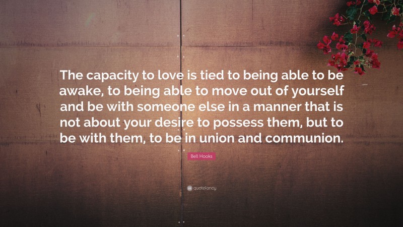 Bell Hooks Quote: “The capacity to love is tied to being able to be awake, to being able to move out of yourself and be with someone else in a manner that is not about your desire to possess them, but to be with them, to be in union and communion.”