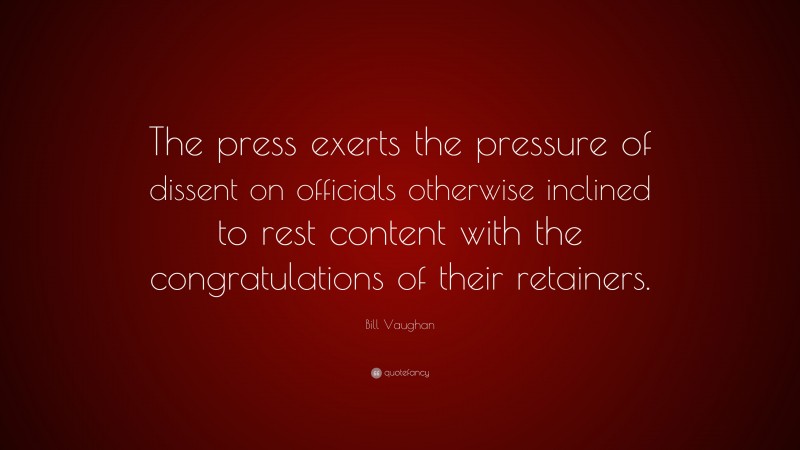 Bill Vaughan Quote: “The press exerts the pressure of dissent on officials otherwise inclined to rest content with the congratulations of their retainers.”