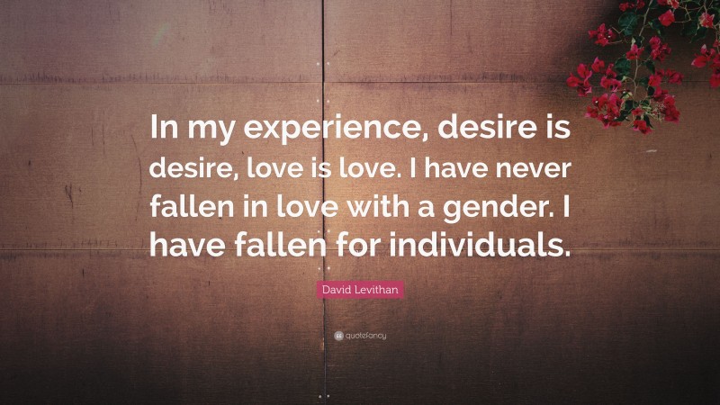 David Levithan Quote: “In my experience, desire is desire, love is love. I have never fallen in love with a gender. I have fallen for individuals.”
